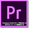 Premiere Pro で GPUエンコード