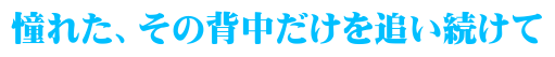 憧れた、その背中だけを追い続けて