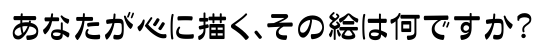 あなたが心に描く、その絵は何ですか？