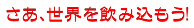 さあ、世界を飲み込もう!