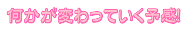 何かが変わっていく予感!