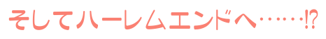 そしてハーレムエンドへ……!?