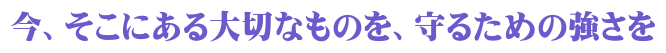 今、そこにある大切なものを、守るための強さを