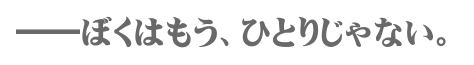 ――ぼくはもう、ひとりじゃない。