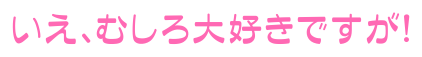 いえ、むしろ大好きですが！