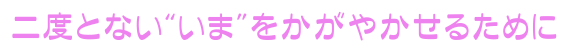 二度とない“いま”をかがやかせるために