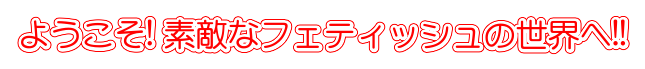 ようこそ! 素敵なフェティッシュの世界へ!!