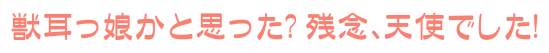 獣耳っ娘かと思った? 残念、天使でした!