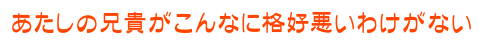 あたしの兄貴がこんなに格好悪いわけがない